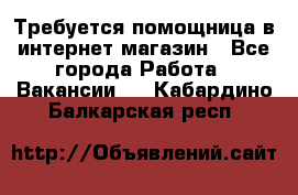 Требуется помощница в интернет-магазин - Все города Работа » Вакансии   . Кабардино-Балкарская респ.